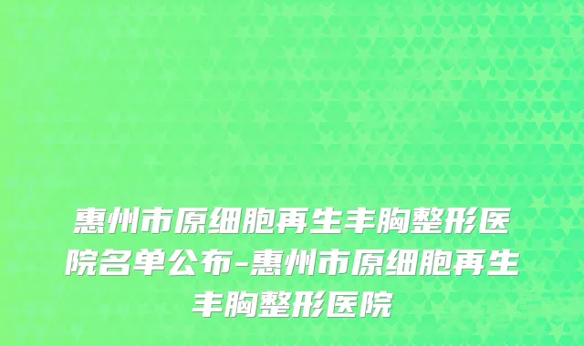 惠州市原细胞再生丰胸整形医院名单公布-惠州市原细胞再生丰胸整形医院