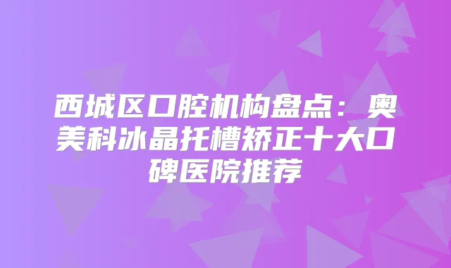 西城区口腔机构盘点:奥美科冰晶托槽矫正十大口碑医院推荐