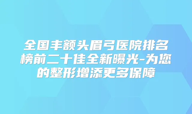 全国丰额头眉弓医院排名榜前二十佳全新曝光-为您的整形增添更多保障