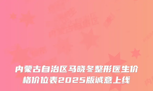 内蒙古自治区马晓冬整形医生价格价位表2025版诚意上线