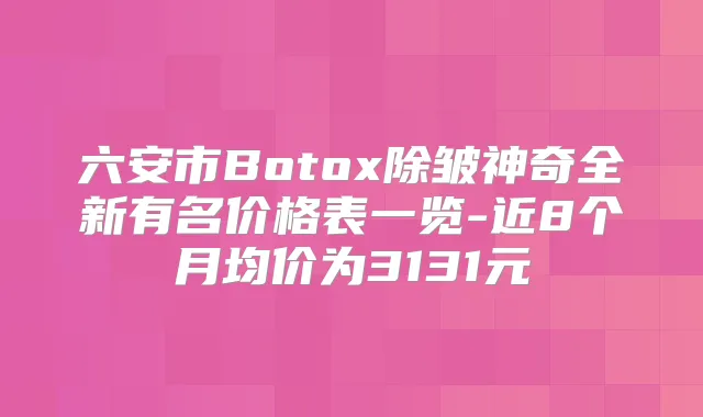 六安市Botox除皱神奇全新有名价格表一览-近8个月均价为3131元