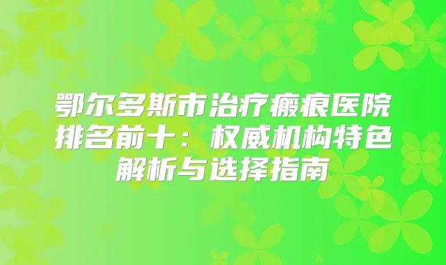 鄂尔多斯市瘢痕医院排名前十:机构特色解析与选择指南
