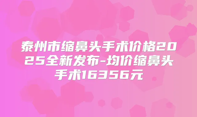 泰州市缩鼻头手术价格2025全新发布-均价缩鼻头手术16356元