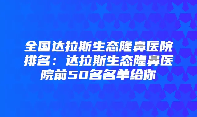 全国达拉斯生态隆鼻医院排名：达拉斯生态隆鼻医院前50名名单给你