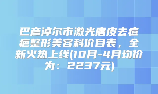巴彦淖尔市激光磨皮去痘疤整形美容科价目表,全新火热上线(10月-4月均价为:2237元)