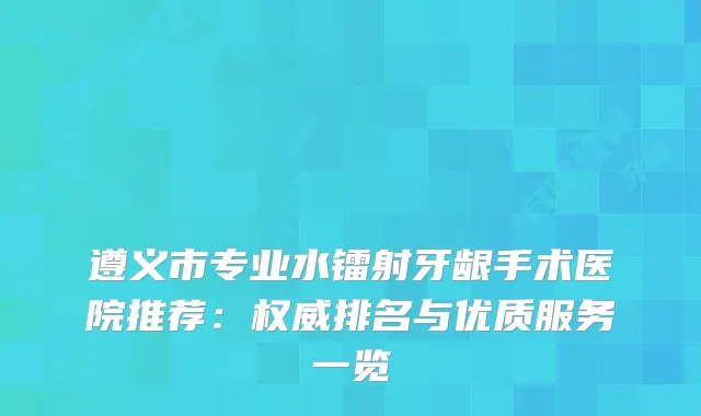 遵义市专业水镭射牙龈手术医院推荐：排名与优质服务一览