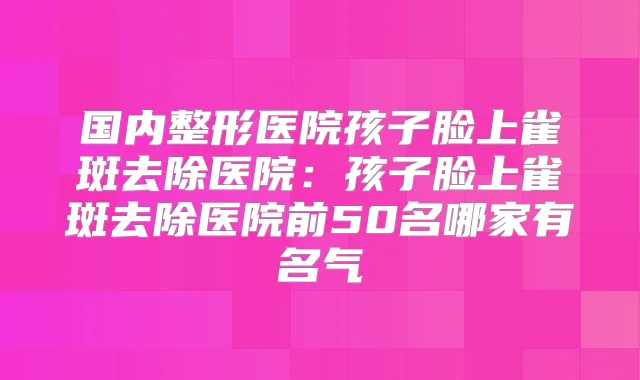 国内整形医院孩子脸上雀斑去除医院：孩子脸上雀斑去除医院前50名哪家有名气