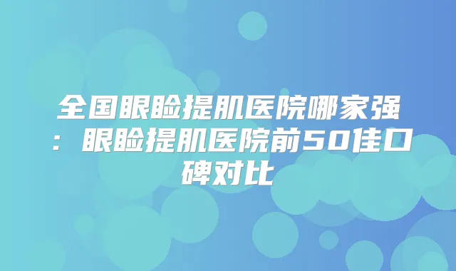 全国眼睑提肌医院哪家强：眼睑提肌医院前50佳口碑对比
