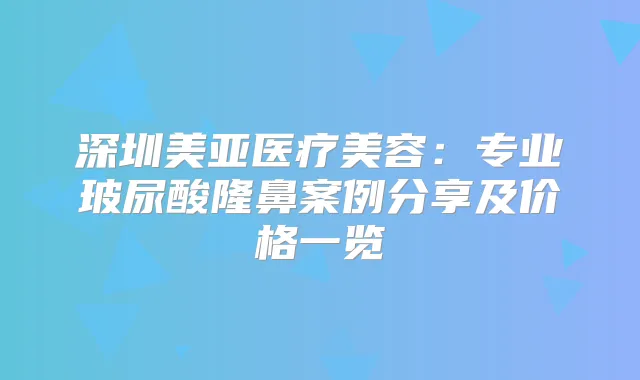 深圳美亚医疗美容：专业玻尿酸隆鼻案例分享及价格一览