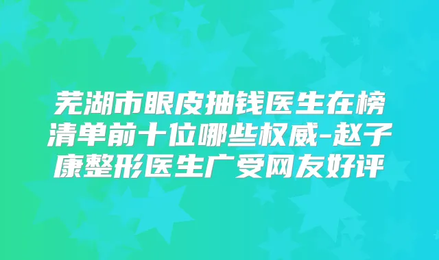 芜湖市眼皮抽钱医生在榜清单前十位哪些-赵子康整形医生广受网友好评