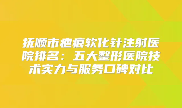 抚顺市疤痕软化针注射医院排名:五大整形医院技术实力与服务口碑对比