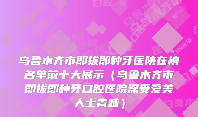 乌鲁木齐市即拔即种牙医院在榜名单前十大展示（乌鲁木齐市即拔即种牙口腔医院深受爱美人士青睐）
