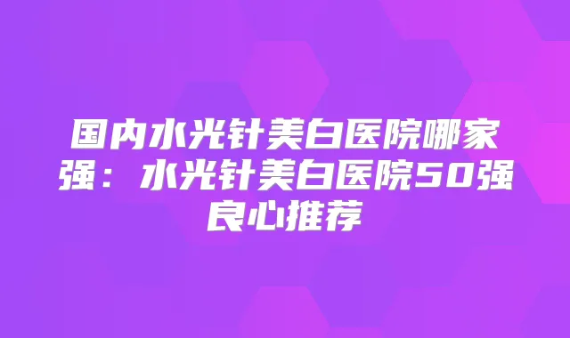 国内水光针美白医院哪家强：水光针美白医院50强良心推荐