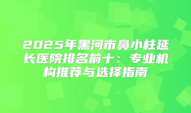 2025年黑河市鼻小柱延长医院排名前十：专业机构推荐与选择指南