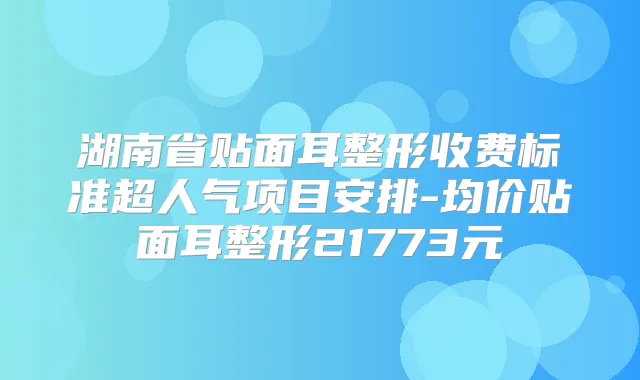 湖南省贴面耳整形收费标准超人气项目安排-均价贴面耳整形21773元