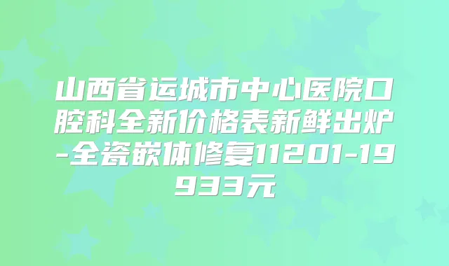 山西省运城市中心医院口腔科全新价格表新鲜出炉-全瓷嵌体修复11201-19933元