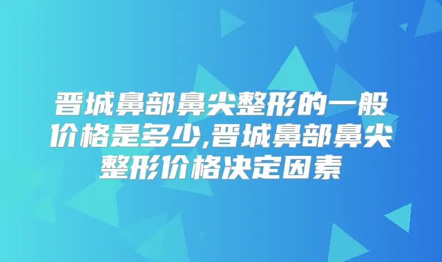 晋城鼻部鼻尖整形的一般价格是多少,晋城鼻部鼻尖整形价格决定因素