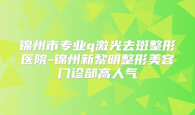 锦州市专业q激光去斑整形医院-锦州新黎明整形美容门诊部高人气