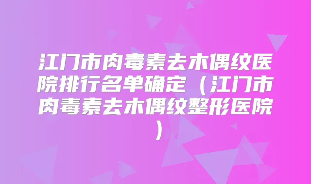 江门市去木偶纹医院排行名单确定(江门市去木偶纹整形医院)