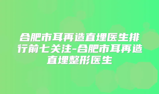 合肥市耳再造直埋医生排行前七关注-合肥市耳再造直埋整形医生