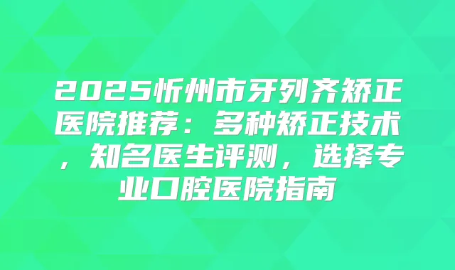 2025忻州市牙列齐矫正医院推荐:多种矫正技术,知名医生评测,选择专业口腔医院指南