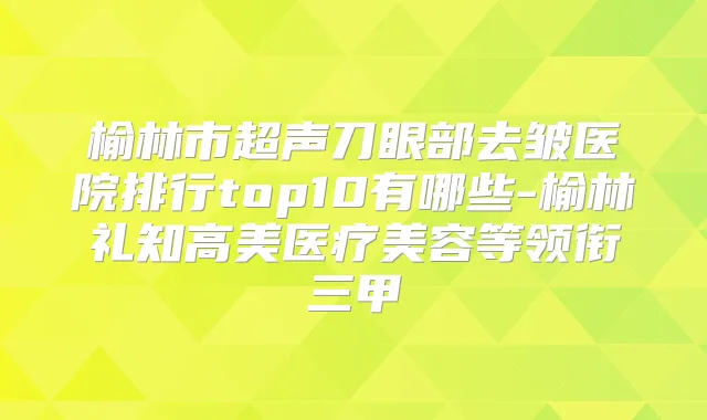榆林市超声刀眼部去皱医院排行top10有哪些-榆林礼知高美医疗美容等领衔三甲