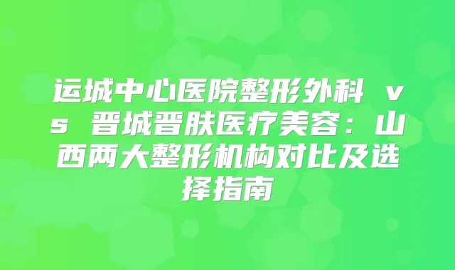 运城中心医院整形外科 vs 晋城晋肤医疗美容：山西两大整形机构对比及选择指南