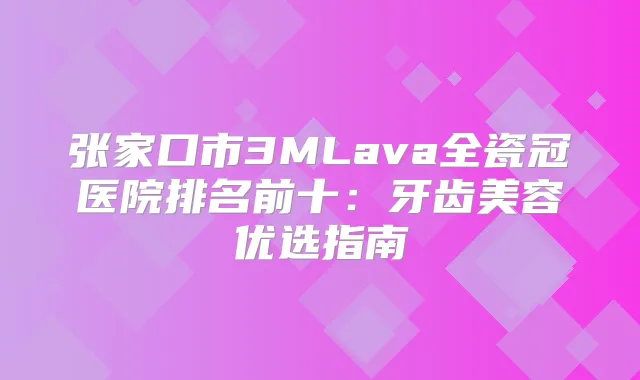 张家口市3MLava全瓷冠医院排名前十：牙齿美容优选指南