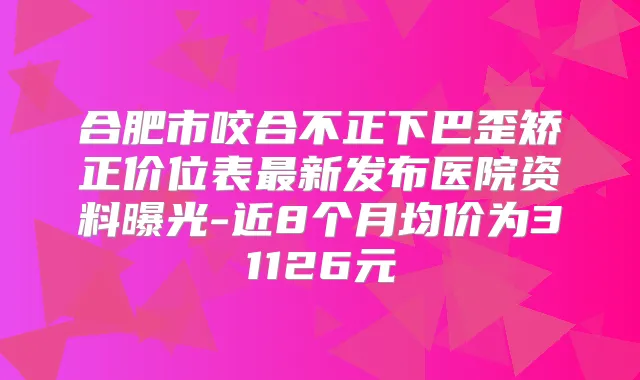 合肥市咬合不正下巴歪矫正价位表新发布医院资料曝光-近8个月均价为31126元
