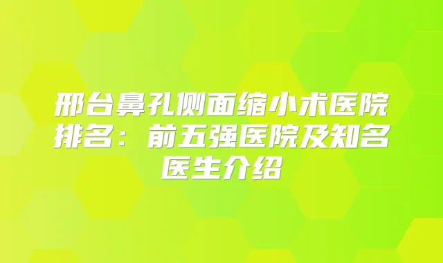 邢台鼻孔侧面缩小术医院排名:前五强医院及知名医生介绍