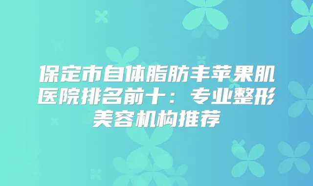 保定市自体脂肪丰苹果肌医院排名前十：专业整形美容机构推荐