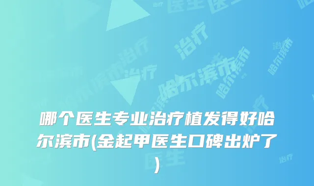 哪个医生专业植发得好哈尔滨市(金起甲医生口碑出炉了)