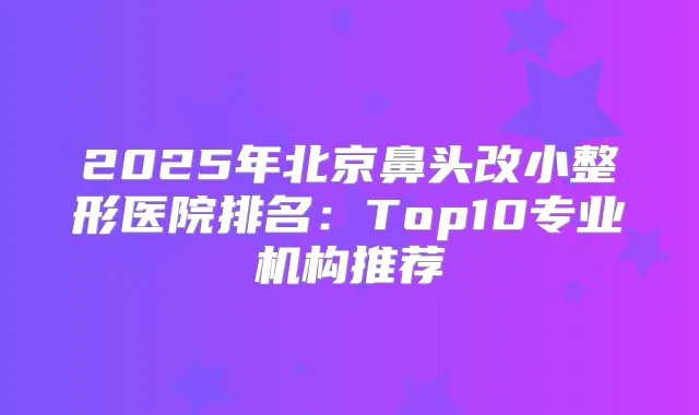 2025年北京鼻头改小整形医院排名：Top10专业机构推荐