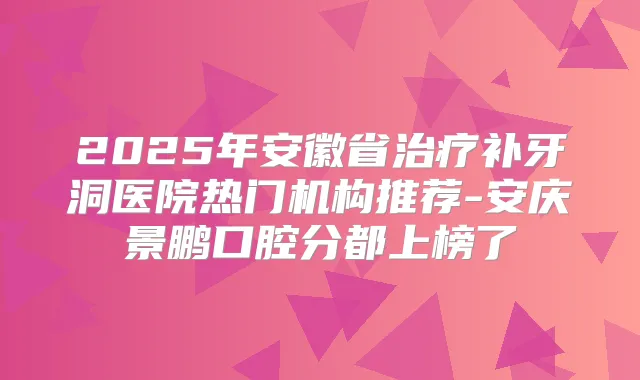 2025年安徽省补牙洞医院热门机构推荐-安庆景鹏口腔分都上榜了
