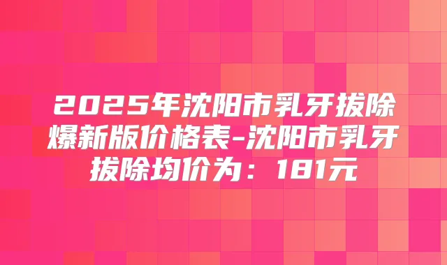 2025年沈阳市乳牙拔除爆新版价格表-沈阳市乳牙拔除均价为：181元