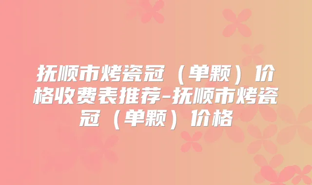 抚顺市烤瓷冠（单颗）价格收费表推荐-抚顺市烤瓷冠（单颗）价格