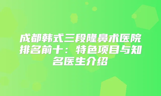 成都韩式三段隆鼻术医院排名前十：特色项目与知名医生介绍