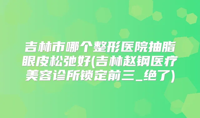 吉林市哪个整形医院抽脂眼皮松弛好(吉林赵钢医疗美容诊所锁定前三_绝了)
