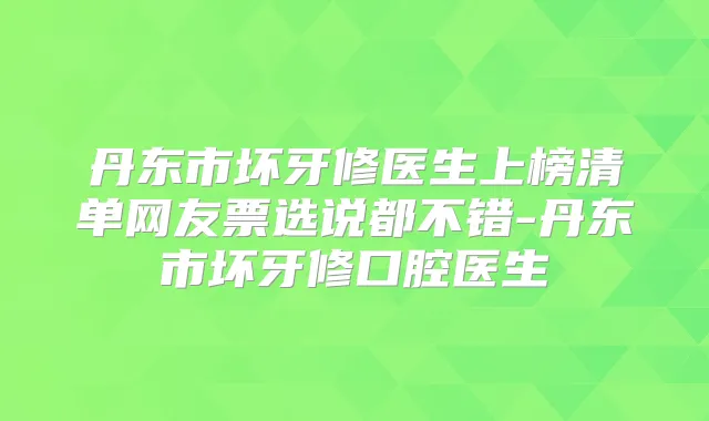 丹东市坏牙修医生上榜清单网友票选说都不错-丹东市坏牙修口腔医生