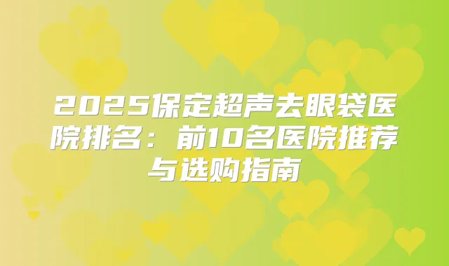 2025保定超声去眼袋医院排名:前10名医院推荐与选购指南