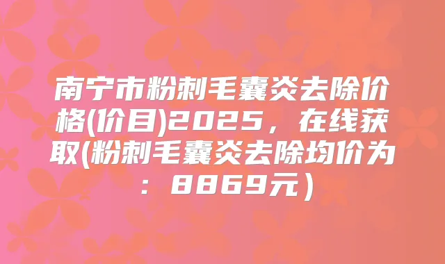 南宁市粉刺毛囊炎去除价格(价目)2025,在线获取(粉刺毛囊炎去除均价为:8869元)