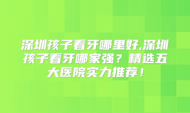 深圳孩子看牙哪里好,深圳孩子看牙哪家强？精选五大医院实力推荐！