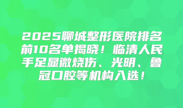 2025聊城整形医院排名前10名单揭晓!临清人民手足显微烧伤、光明、鲁冠口腔等机构入选!