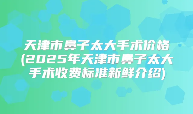 天津市鼻子太大手术价格(2025年天津市鼻子太大手术收费标准新鲜介绍)