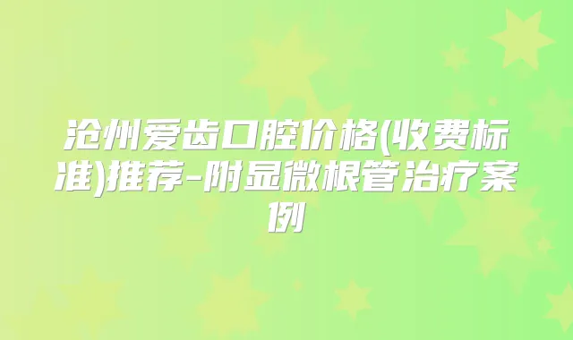 沧州爱齿口腔价格(收费标准)推荐-附显微根管案例