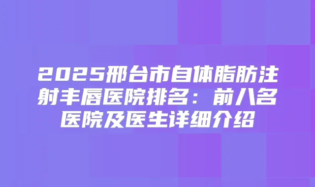 2025邢台市自体脂肪注射丰唇医院排名:前八名医院及医生详细介绍