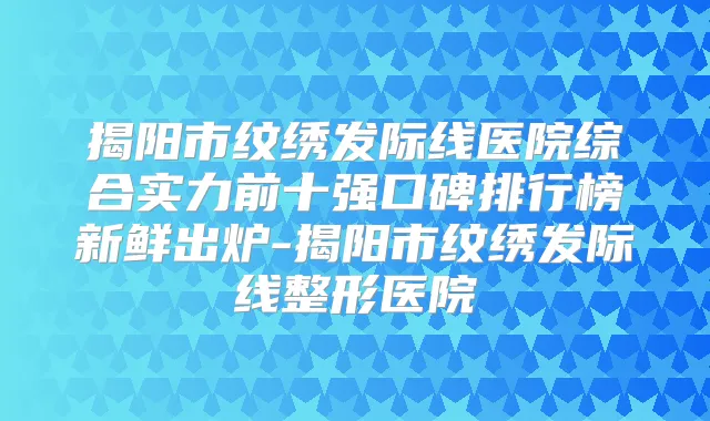 揭阳市纹绣发际线医院综合实力前十强口碑排行榜新鲜出炉-揭阳市纹绣发际线整形医院