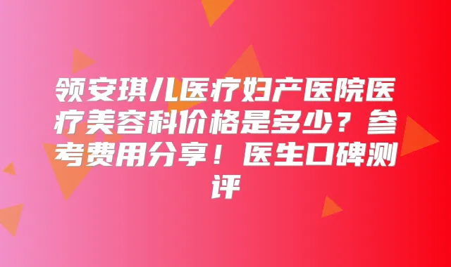 领安琪儿医疗妇产医院医疗美容科价格是多少?参考费用分享!医生口碑测评