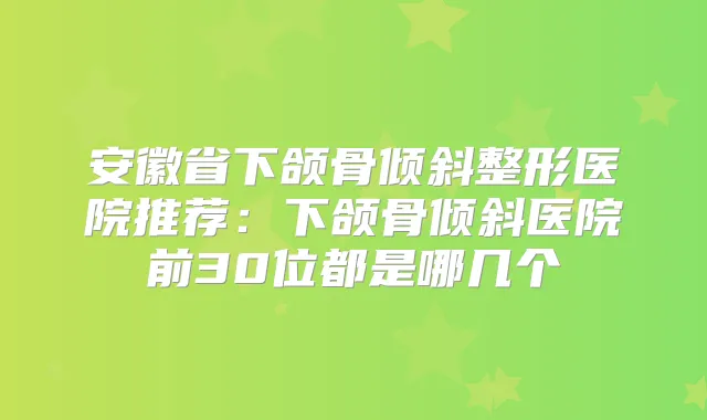安徽省下颌骨倾斜整形医院推荐:下颌骨倾斜医院前30位都是哪几个