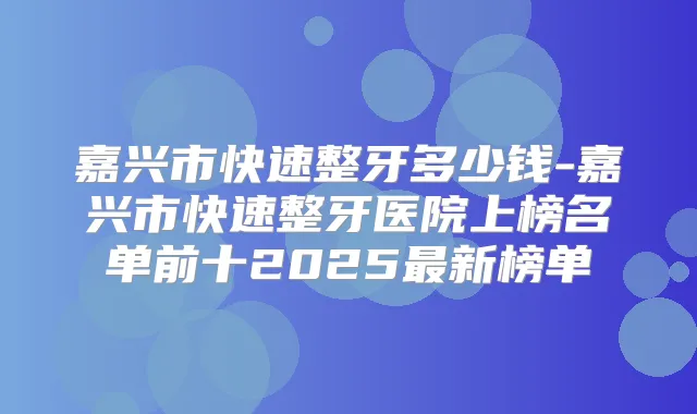 嘉兴市快速整牙多少钱-嘉兴市快速整牙医院上榜名单前十2025新榜单